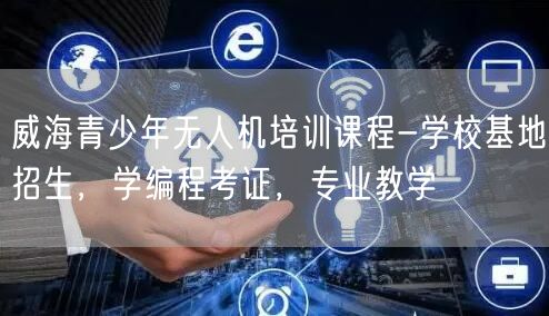 威海青少年无人机培训课程-学校基地招生,学编程考证,专业教学