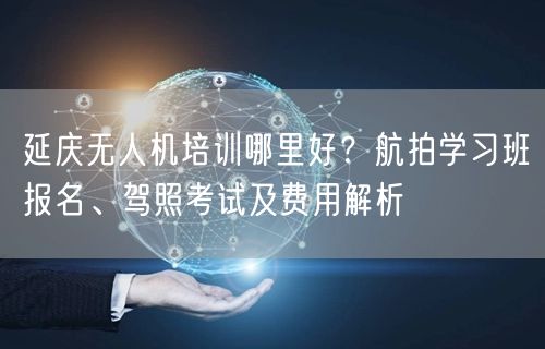 延庆无人机培训哪里好?航拍学习班报名、驾照考试及费用解析 延庆无人机培训哪里好?航拍学习班报名、驾照考试及费用解析