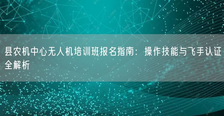 县农机中心无人机培训班报名指南:操作技能与飞手认证全解析
