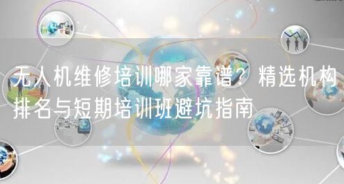 无人机维修培训哪家靠谱？精选机构排名与短期培训班避坑指南