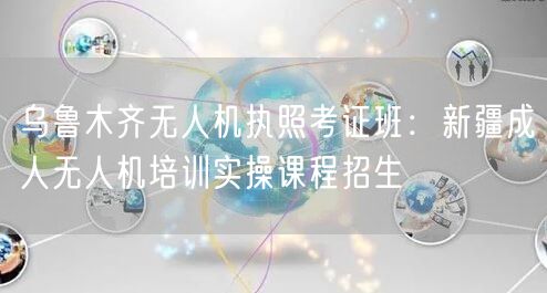 乌鲁木齐无人机执照考证班:新疆成人无人机培训实操课程招生