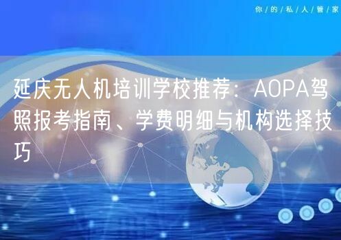 延庆无人机培训学校推荐:AOPA驾照报考指南、学费明细与机构选择技巧
