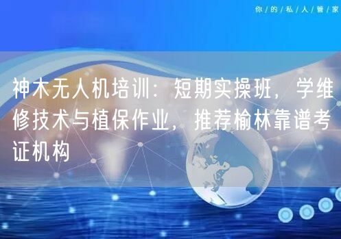 神木无人机培训:短期实操班,学维修技术与植保作业,推荐榆林靠谱考证机构