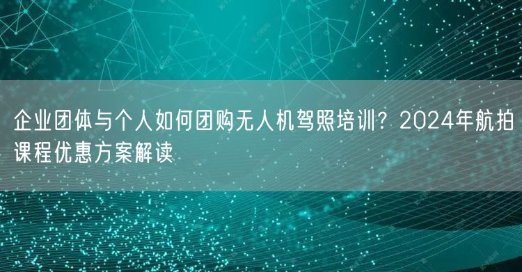 企业团体与个人如何团购无人机驾照培训?2024年航拍课程优惠方案解读