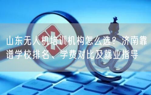 山东无人机培训机构怎么选?济南靠谱学校排名、学费对比及就业指导