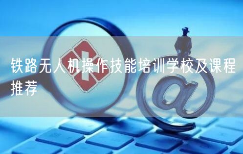 铁路无人机操作技能培训学校及课程推荐 铁路无人机操作技能培训学校及课程推荐