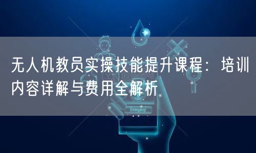 无人机教员实操技能提升课程:培训内容详解与费用全解析 无人机教员实操技能提升课程:培训内容详解与费用全解析