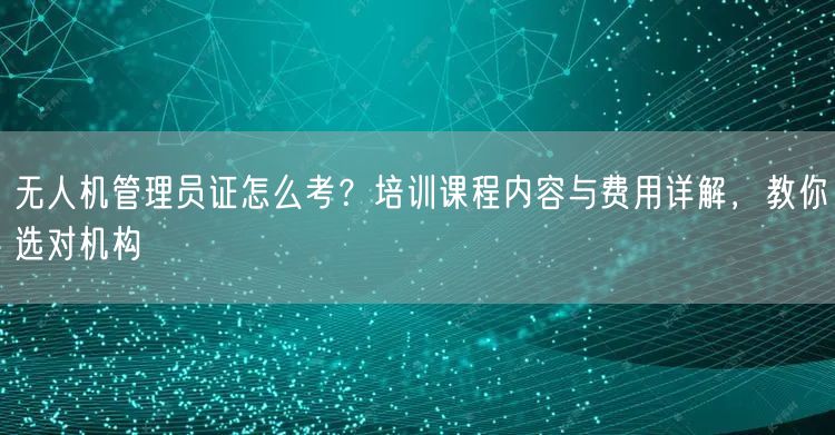 无人机管理员证怎么考?培训课程内容与费用详解,教你选对机构