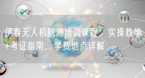 伊春无人机航测培训课程：实操教学+考证指南，学费地点详解