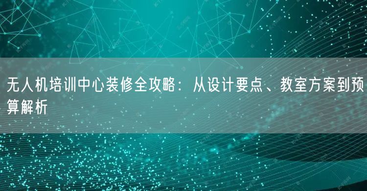 无人机培训中心装修全攻略：从设计要点、教室方案到预算解析