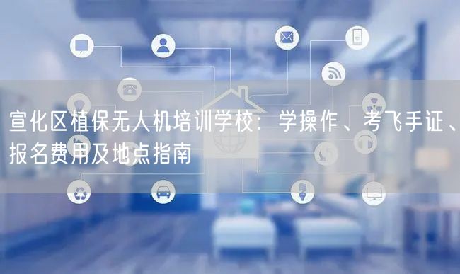 宣化区植保无人机培训学校:学操作、考飞手证、报名费用及地点指南