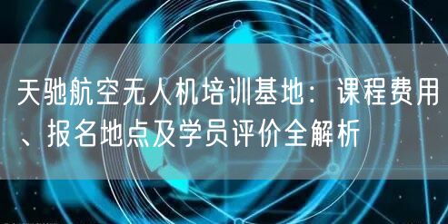 天驰航空无人机培训基地:课程费用、报名地点及学员评价全解析