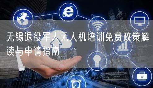 无锡退役军人无人机培训免费政策解读与申请指南