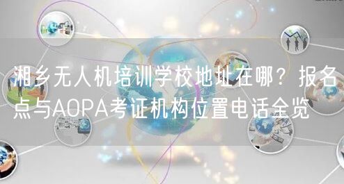 湘乡无人机培训学校地址在哪?报名点与AOPA考证机构位置电话全览