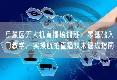 岳麓区无人机直播培训班：零基础入门教学，实操航拍直播技术速成指南