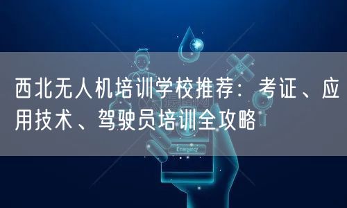西北无人机培训学校推荐:考证、应用技术、驾驶员培训全攻略