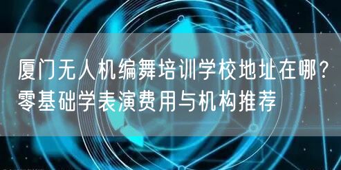 厦门无人机编舞培训学校地址在哪?零基础学表演费用与机构推荐