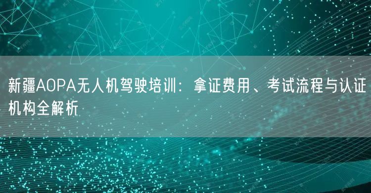 新疆AOPA无人机驾驶培训:拿证费用、考试流程与认证机构全解析