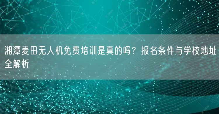 湘潭麦田无人机免费培训是真的吗?报名条件与学校地址全解析