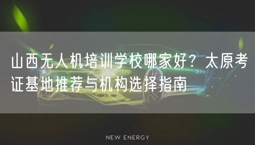 山西无人机培训学校哪家好?太原考证基地推荐与机构选择指南