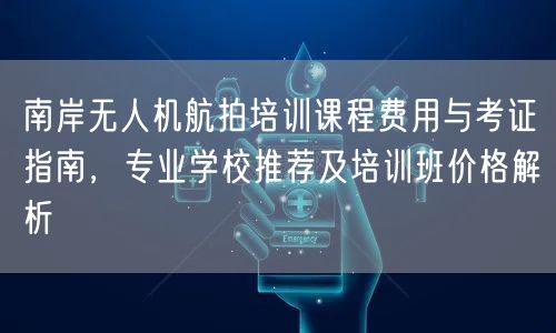 南岸无人机航拍培训课程费用与考证指南,专业学校推荐及培训班价格解析
