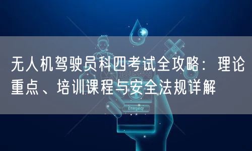 无人机驾驶员科四考试全攻略:理论重点、培训课程与安全法规详解 无人机驾驶员科四考试全攻略:理论重点、培训课程与安全法规详解