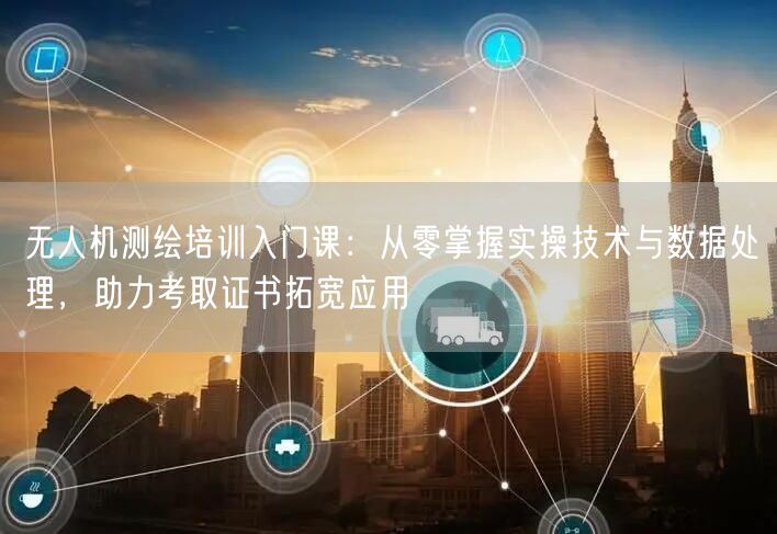 无人机测绘培训入门课:从零掌握实操技术与数据处理,助力考取证书拓宽应用