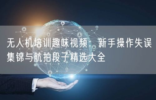 无人机培训趣味视频:新手操作失误集锦与航拍段子精选大全
