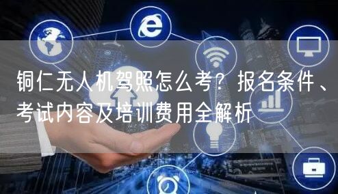 铜仁无人机驾照怎么考？报名条件、考试内容及培训费用全解析