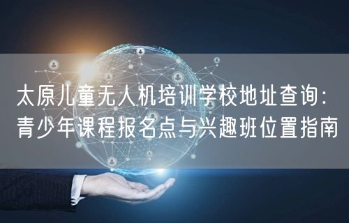 太原儿童无人机培训学校地址查询:青少年课程报名点与兴趣班位置指南