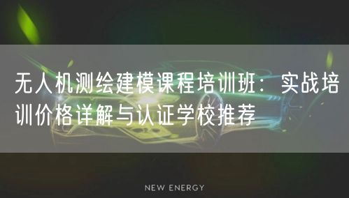 无人机测绘建模课程培训班:实战培训价格详解与认证学校推荐