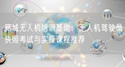 新域无人机培训基地：无人机驾驶员执照考试与实操课程推荐