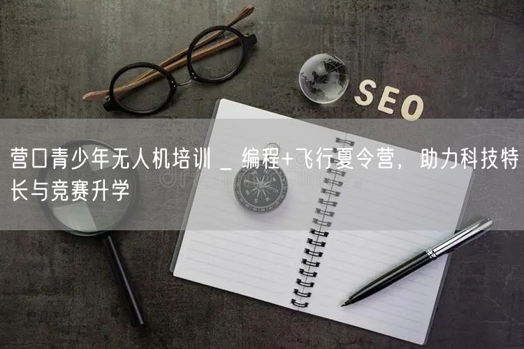 营口青少年无人机培训 _ 编程+飞行夏令营，助力科技特长与竞赛升学