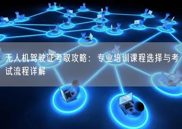 无人机驾驶证考取攻略:专业培训课程选择与考试流程详解 无人机驾驶证考取攻略:专业培训课程选择与考试流程详解