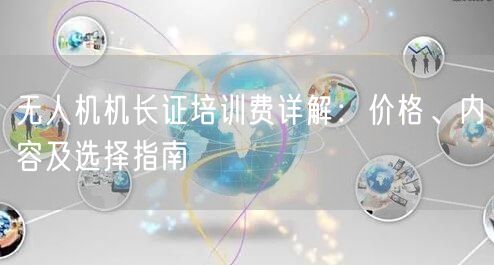无人机机长证培训费详解:价格、内容及选择指南