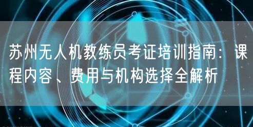 苏州无人机教练员考证培训指南:课程内容、费用与机构选择全解析