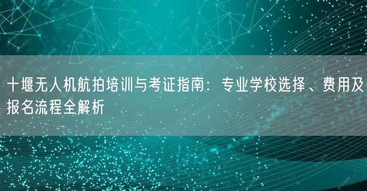 十堰无人机航拍培训与考证指南:专业学校选择、费用及报名流程全解析
