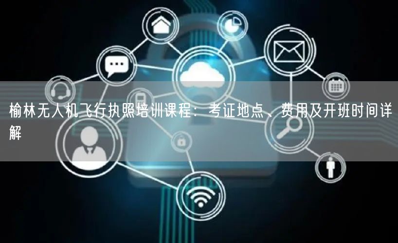 榆林无人机飞行执照培训课程：考证地点、费用及开班时间详解