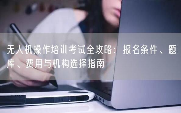 无人机操作培训考试全攻略:报名条件、题库、费用与机构选择指南 无人机操作培训考试全攻略:报名条件、题库、费用与机构选择指南