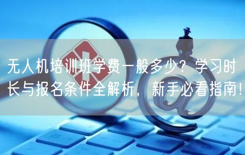 无人机培训班学费一般多少？学习时长与报名条件全解析，新手必看指南！
