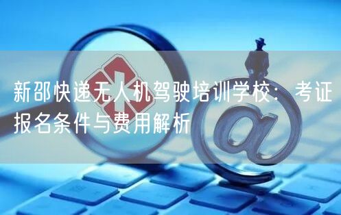 新邵快递无人机驾驶培训学校：考证报名条件与费用解析