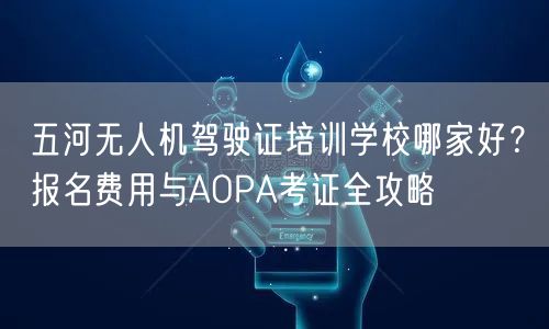 五河无人机驾驶证培训学校哪家好？报名费用与AOPA考证全攻略