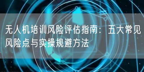 无人机培训风险评估指南:五大常见风险点与实操规避方法