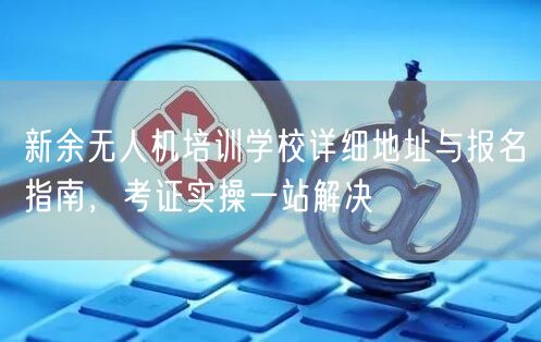 新余无人机培训学校详细地址与报名指南，考证实操一站解决