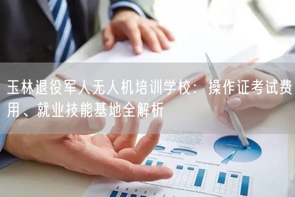 玉林退役军人无人机培训学校:操作证考试费用、就业技能基地全解析