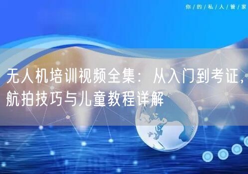 无人机培训视频全集:从入门到考证,航拍技巧与儿童教程详解 无人机培训视频全集:从入门到考证,航拍技巧与儿童教程详解