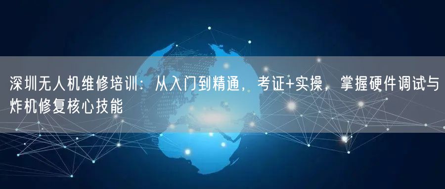 深圳无人机维修培训:从入门到精通,考证+实操,掌握硬件调试与炸机修复核心技能