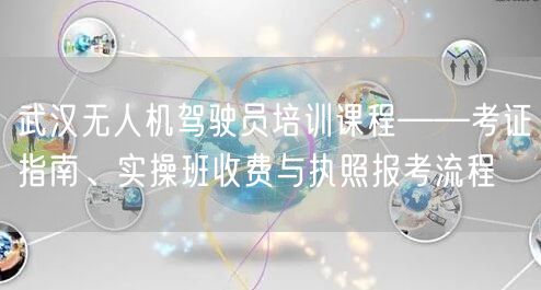 武汉无人机驾驶员培训课程——考证指南、实操班收费与执照报考流程 武汉无人机驾驶员培训课程——考证指南、实操班收费与执照报考流程