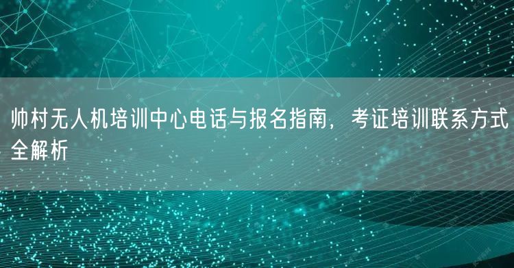 帅村无人机培训中心电话与报名指南,考证培训联系方式全解析