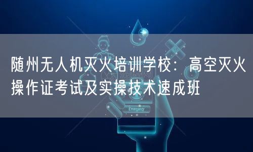 随州无人机灭火培训学校:高空灭火操作证考试及实操技术速成班